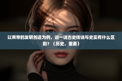 以黄帝的发明创造为例，说一说古史传说与史实有什么区别？（历史，重要）