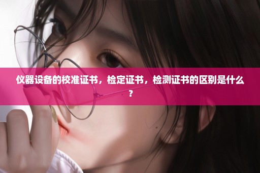 仪器设备的校准证书，检定证书，检测证书的区别是什么？