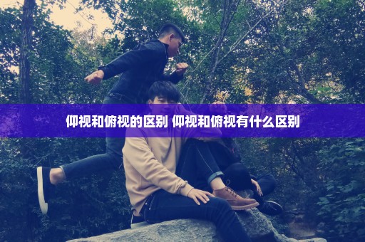 仰视和俯视的区别 仰视和俯视有什么区别