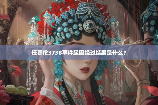 任嘉伦3738事件起因经过结果是什么？