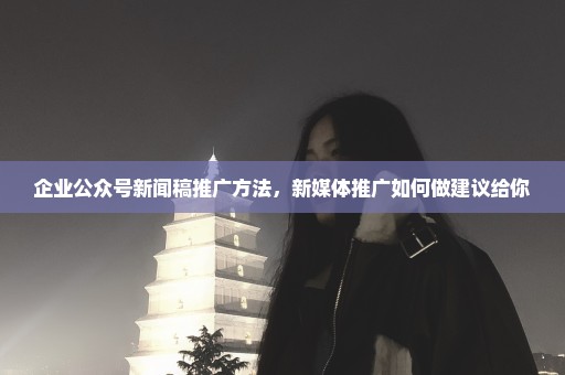 企业公众号新闻稿推广方法，新媒体推广如何做建议给你