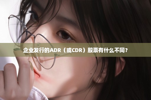 企业发行的ADR（或CDR）股票有什么不同？