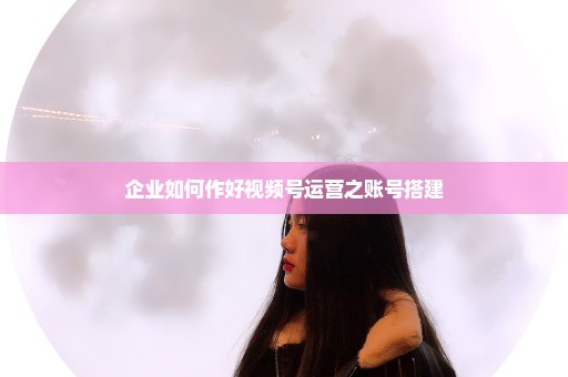 企业如何作好视频号运营之账号搭建