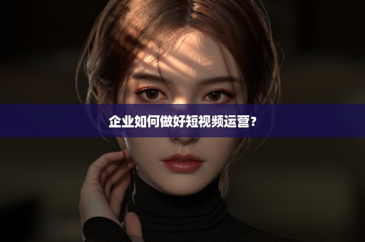 企业如何做好短视频运营？
