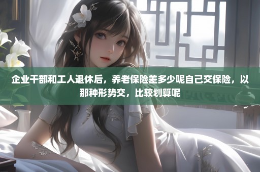 企业干部和工人退休后，养老保险差多少呢自己交保险，以那种形势交，比较划算呢