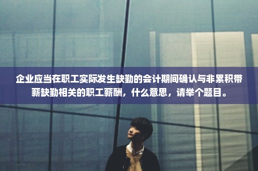 企业应当在职工实际发生缺勤的会计期间确认与非累积带薪缺勤相关的职工薪酬，什么意思，请举个题目。