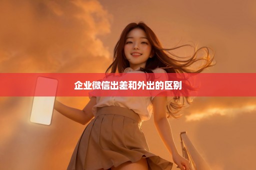 企业微信出差和外出的区别