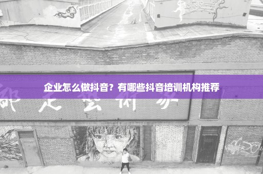 企业怎么做抖音？有哪些抖音培训机构推荐