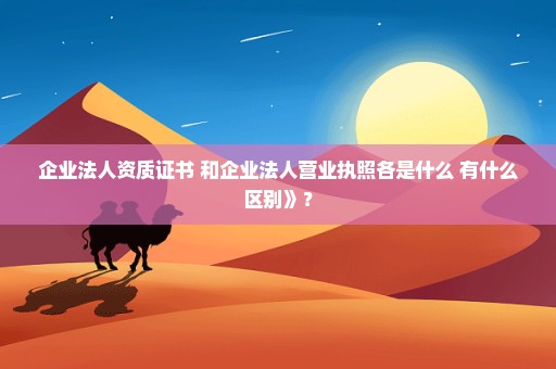 企业法人资质证书 和企业法人营业执照各是什么 有什么区别》？