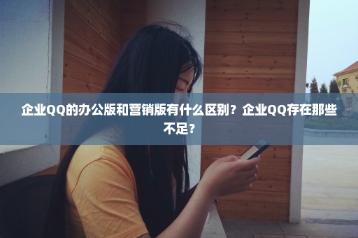 企业QQ的办公版和营销版有什么区别？企业QQ存在那些不足？