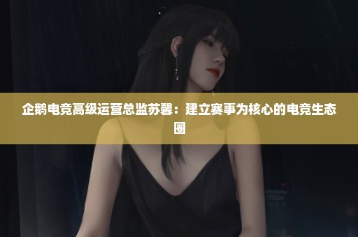 企鹅电竞高级运营总监苏馨：建立赛事为核心的电竞生态圈