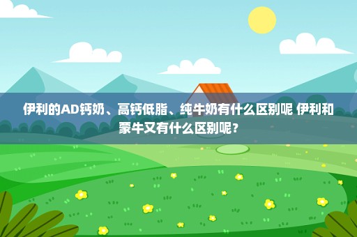 伊利的AD钙奶、高钙低脂、纯牛奶有什么区别呢 伊利和蒙牛又有什么区别呢？