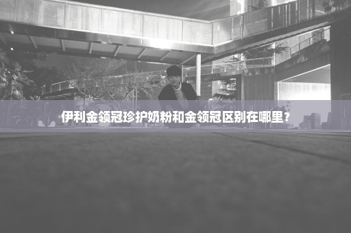 伊利金领冠珍护奶粉和金领冠区别在哪里？