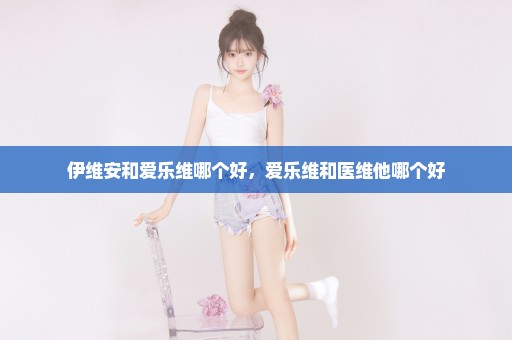 伊维安和爱乐维哪个好，爱乐维和医维他哪个好