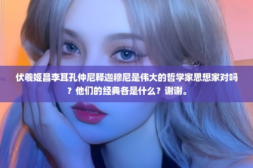 伏羲姬昌李耳孔仲尼释迦穆尼是伟大的哲学家思想家对吗？他们的经典各是什么？谢谢。