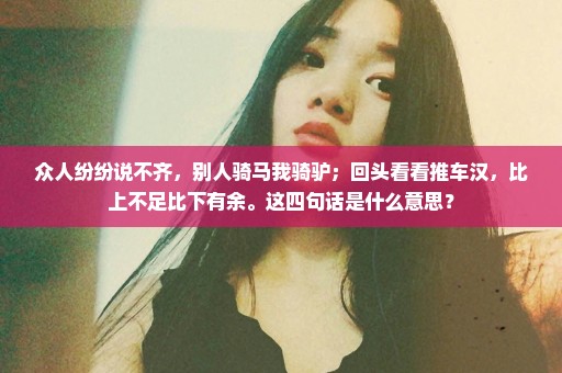 众人纷纷说不齐，别人骑马我骑驴；回头看看推车汉，比上不足比下有余。这四句话是什么意思？