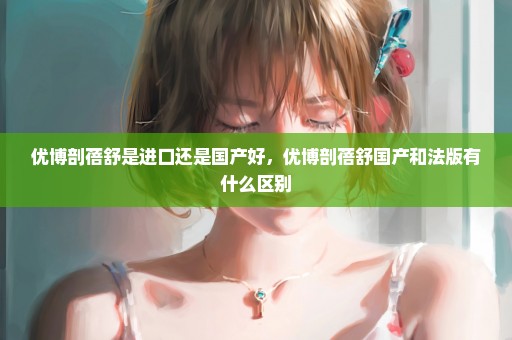 优博剖蓓舒是进口还是国产好，优博剖蓓舒国产和法版有什么区别