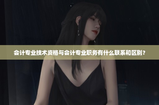 会计专业技术资格与会计专业职务有什么联系和区别？