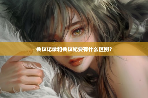 会议记录和会议纪要有什么区别？