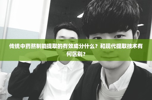 传统中药熬制能提取的有效成分什么？和现代提取技术有何区别？