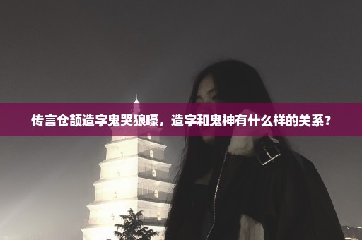 传言仓颉造字鬼哭狼嚎，造字和鬼神有什么样的关系？