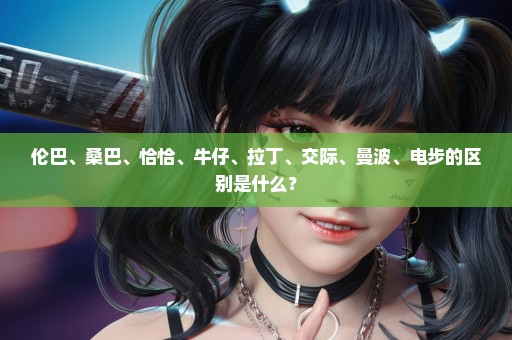 伦巴、桑巴、恰恰、牛仔、拉丁、交际、曼波、电步的区别是什么？