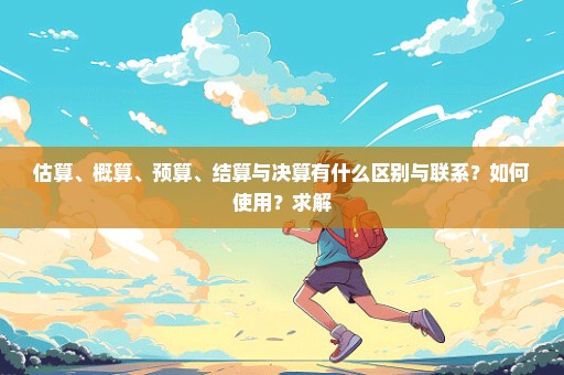估算、概算、预算、结算与决算有什么区别与联系？如何使用？求解