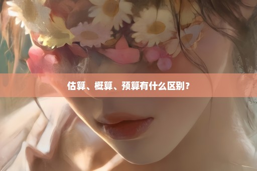 估算、概算、预算有什么区别？