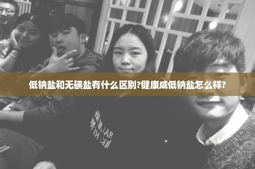 低钠盐和无碘盐有什么区别?健康咸低钠盐怎么样?