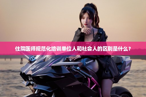 住院医师规范化培训单位人和社会人的区别是什么？