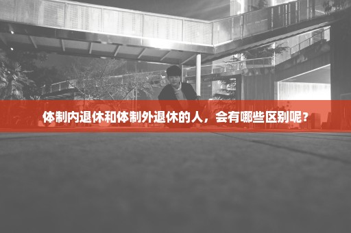 体制内退休和体制外退休的人，会有哪些区别呢？