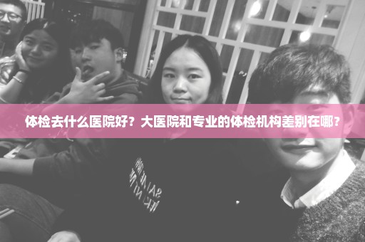 体检去什么医院好？大医院和专业的体检机构差别在哪？