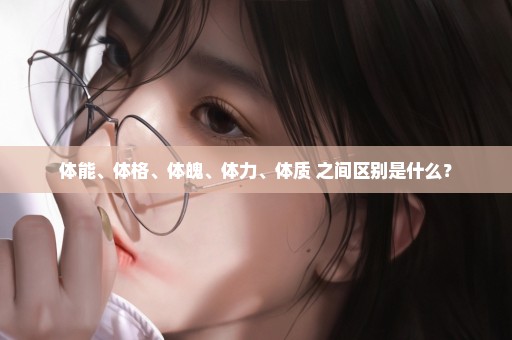 体能、体格、体魄、体力、体质 之间区别是什么？