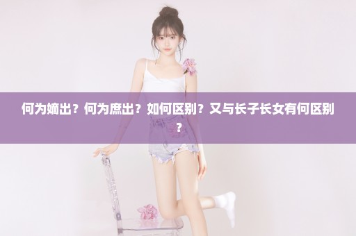 何为嫡出？何为庶出？如何区别？又与长子长女有何区别？