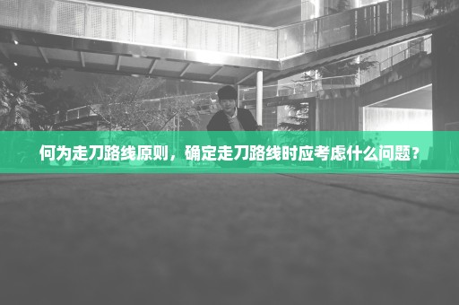 何为走刀路线原则，确定走刀路线时应考虑什么问题？