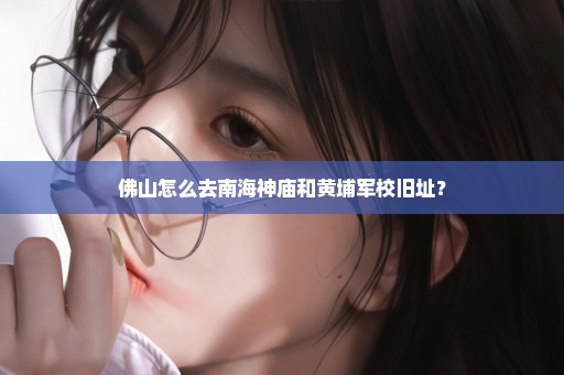 佛山怎么去南海神庙和黄埔军校旧址？
