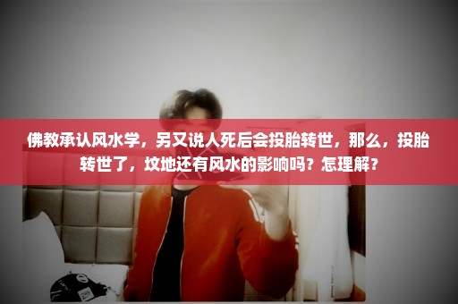 佛教承认风水学，另又说人死后会投胎转世，那么，投胎转世了，坟地还有风水的影响吗？怎理解？