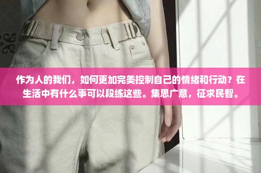 作为人的我们，如何更加完美控制自己的情绪和行动？在生活中有什么事可以段练这些。集思广意，征求民智。
