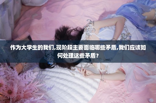 作为大学生的我们,现阶段主要面临哪些矛盾,我们应该如何处理这些矛盾？