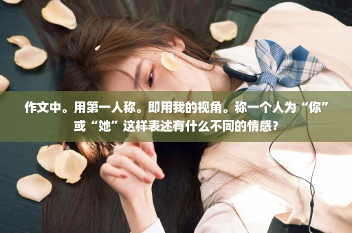 作文中。用第一人称。即用我的视角。称一个人为“你”或“她”这样表述有什么不同的情感？