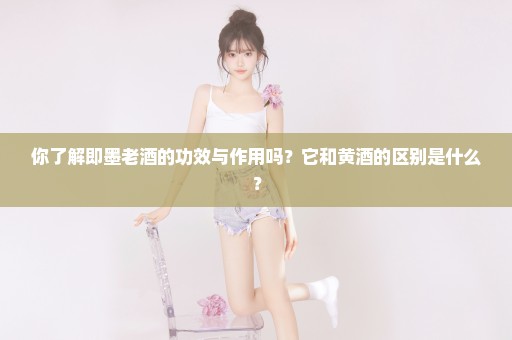 你了解即墨老酒的功效与作用吗？它和黄酒的区别是什么？