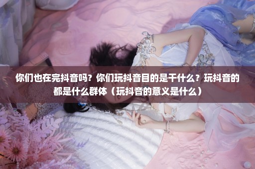 你们也在完抖音吗？你们玩抖音目的是干什么？玩抖音的都是什么群体（玩抖音的意义是什么）