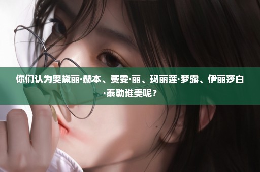 你们认为奥黛丽·赫本、费雯·丽、玛丽莲·梦露、伊丽莎白·泰勒谁美呢？