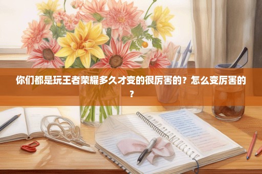 你们都是玩王者荣耀多久才变的很厉害的？怎么变厉害的？
