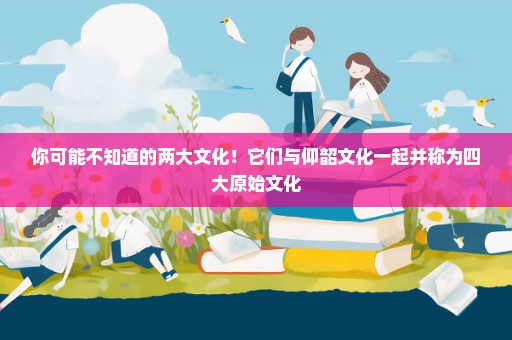 你可能不知道的两大文化！它们与仰韶文化一起并称为四大原始文化