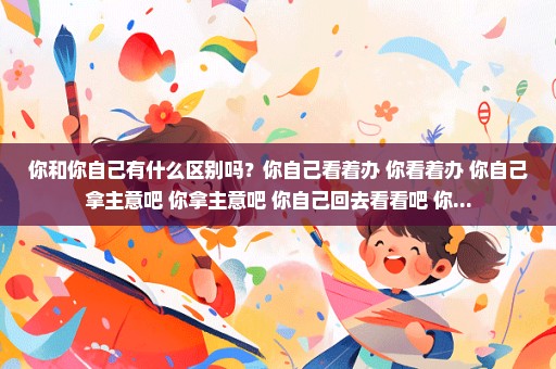 你和你自己有什么区别吗？你自己看着办 你看着办 你自己拿主意吧 你拿主意吧 你自己回去看看吧 你...