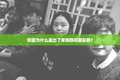 你因为什么退出了家族群和朋友群？