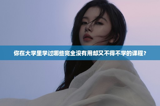 你在大学里学过哪些完全没有用却又不得不学的课程？