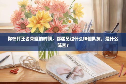 你在打王者荣耀的时候，都遇见过什么神仙队友，是什么阵容？