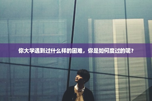 你大学遇到过什么样的困难，你是如何度过的呢？